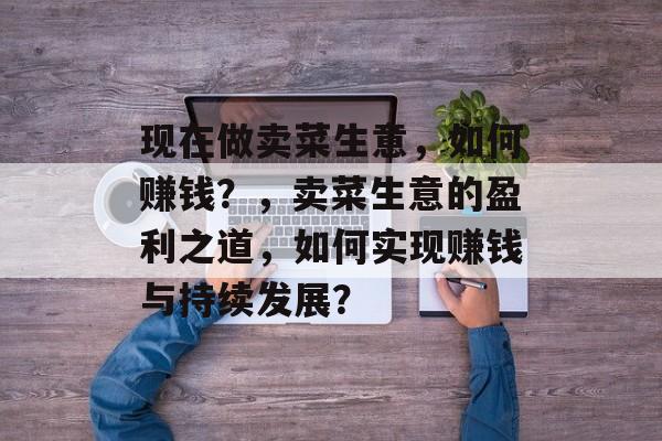 现在做卖菜生意，如何赚钱？，卖菜生意的盈利之道，如何实现赚钱与持续发展？