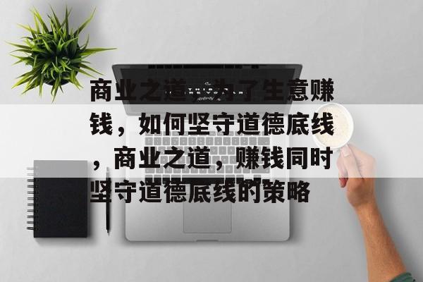 商业之道,为了生意赚钱,如何坚守道德底线,商业之道,赚钱同时坚守道德底线的策略 商业之道,为了生意赚钱,如何坚守道德底线,商业之道,赚钱同时坚守道德底线的策略