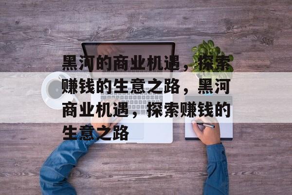 黑河的商业机遇,探索赚钱的生意之路,黑河商业机遇,探索赚钱的生意之路 黑河的商业机遇,探索赚钱的生意之路,黑河商业机遇,探索赚钱的生意之路