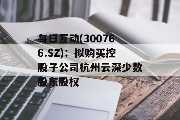 每日互动(300766.SZ)：拟购买控股子公司杭州云深少数股东股权