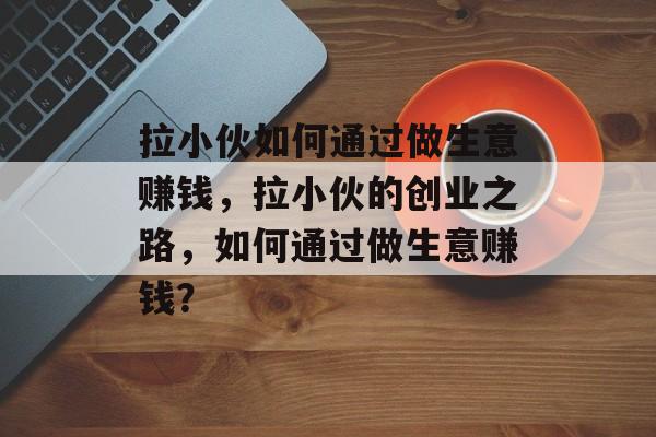 拉小伙如何通过做生意赚钱,拉小伙的创业之路,如何通过做生意赚钱? 拉小伙如何通过做生意赚钱,拉小伙的创业之路,如何通过做生意赚钱?