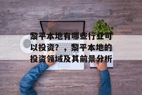 黎平本地有哪些行业可以投资?,黎平本地的投资领域及其前景分析 黎平本地有哪些行业可以投资?,黎平本地的投资领域及其前景分析
