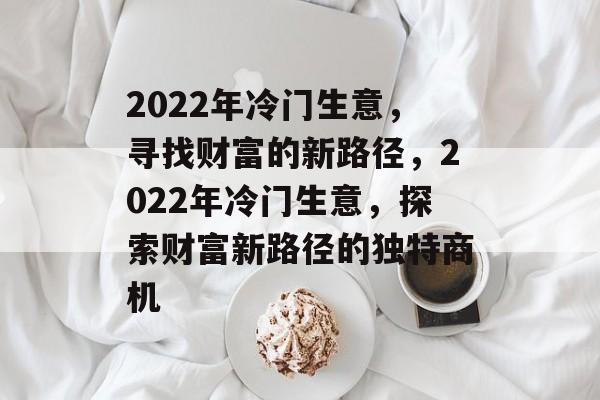 2022年冷门生意,寻找财富的新路径,2022年冷门生意,探索财富新路径的独特商机 2022年冷门生意,寻找财富的新路径,2022年冷门生意,探索财富新路径的独特商机