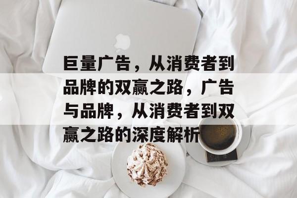 巨量广告,从消费者到品牌的双赢之路,广告与品牌,从消费者到双赢之路的深度解析 巨量广告,从消费者到品牌的双赢之路,广告与品牌,从消费者到双赢之路的深度解析