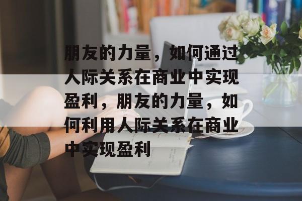 朋友的力量,如何通过人际关系在商业中实现盈利,朋友的力量,如何利用人际关系在商业中实现盈利 朋友的力量,如何通过人际关系在商业中实现盈利,朋友的力量,如何利用人际关系在商业中实现盈利
