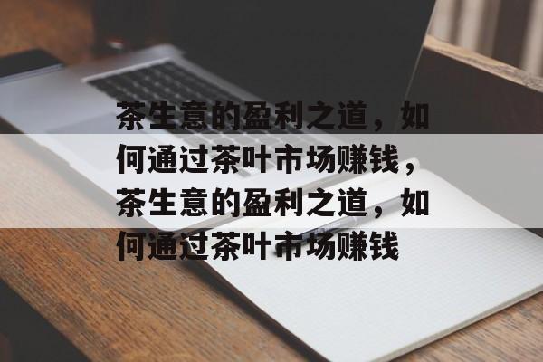 茶生意的盈利之道,如何通过茶叶市场赚钱,茶生意的盈利之道,如何通过茶叶市场赚钱 茶生意的盈利之道,如何通过茶叶市场赚钱,茶生意的盈利之道,如何通过茶叶市场赚钱