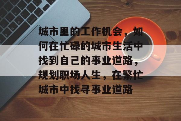 城市里的工作机会,如何在忙碌的城市生活中找到自己的事业道路,规划职场人生,在繁忙城市中找寻事业道路 城市里的工作机会,如何在忙碌的城市生活中找到自己的事业道路,规划职场人生,在繁忙城市中找寻事业道路