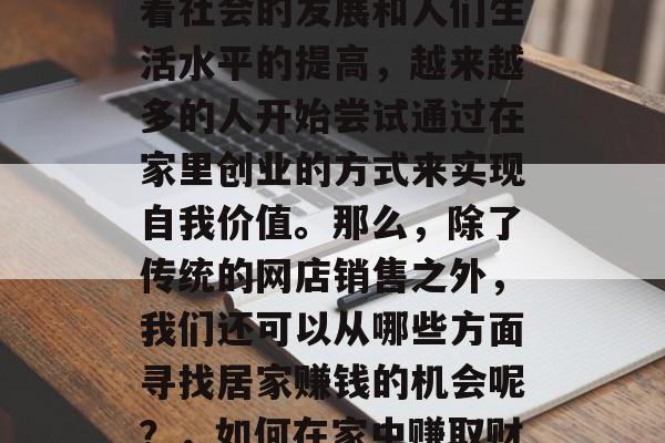 在家如何赚钱?这是一个值得思考的问题。随着社会的发展和人们生活水平的提高,越来越多的人开始尝试通过在家里创业的方式来实现自我价值。那么,除了传统的网店销售之外,我们还可以从哪些方面寻找居家赚钱的机会呢?,如何在家中赚取财富,发掘更多居家创业机会 在家如何赚钱?这是一个值得思考的问题。随着社会的发展和人们生活水平的提高,越来越多的人开始尝试通过在家里创业的方式来实现自我价值。那么,除了传统的网店销售之外,我们还可以从哪些方面寻找居家赚钱的机会呢?,如何在家中赚取财富,发掘更多居家创业机会