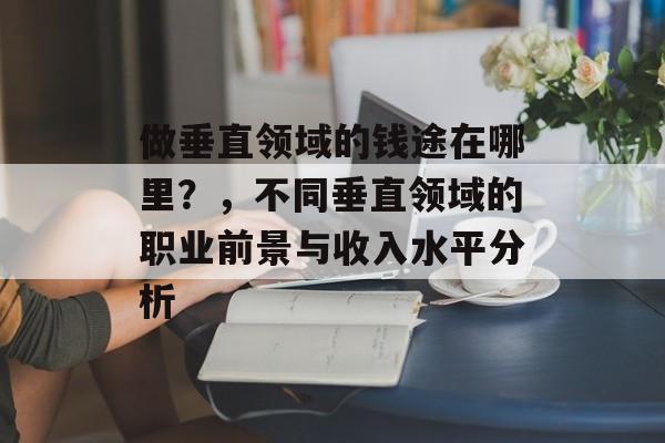 做垂直领域的钱途在哪里?,不同垂直领域的职业前景与收入水平分析 做垂直领域的钱途在哪里?,不同垂直领域的职业前景与收入水平分析