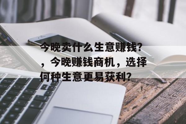 今晚卖什么生意赚钱?,今晚赚钱商机,选择何种生意更易获利? 今晚卖什么生意赚钱?,今晚赚钱商机,选择何种生意更易获利?