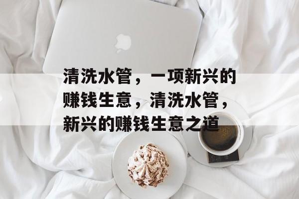 清洗水管,一项新兴的赚钱生意,清洗水管,新兴的赚钱生意之道 清洗水管,一项新兴的赚钱生意,清洗水管,新兴的赚钱生意之道