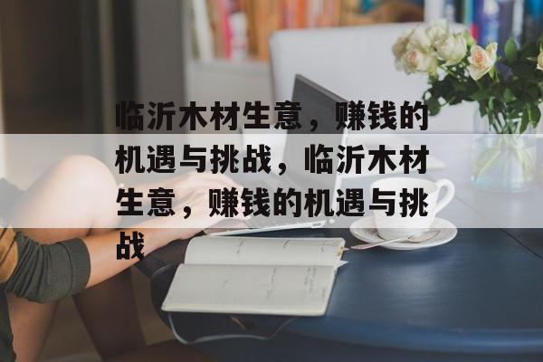 临沂木材生意,赚钱的机遇与挑战,临沂木材生意,赚钱的机遇与挑战 临沂木材生意,赚钱的机遇与挑战,临沂木材生意,赚钱的机遇与挑战