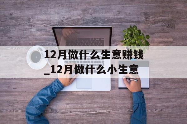 12月做什么生意赚钱_12月做什么小生意 12月做什么生意赚钱_12月做什么小生意