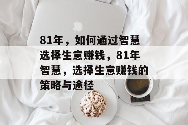 81年,如何通过智慧选择生意赚钱,81年智慧,选择生意赚钱的策略与途径 81年,如何通过智慧选择生意赚钱,81年智慧,选择生意赚钱的策略与途径