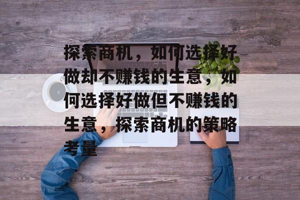 探索商机,如何选择好做却不赚钱的生意,如何选择好做但不赚钱的生意,探索商机的策略考量 探索商机,如何选择好做却不赚钱的生意,如何选择好做但不赚钱的生意,探索商机的策略考量