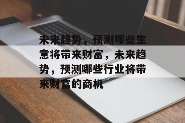 未来趋势,预测哪些生意将带来财富,未来趋势,预测哪些行业将带来财富的商机 未来趋势,预测哪些生意将带来财富,未来趋势,预测哪些行业将带来财富的商机