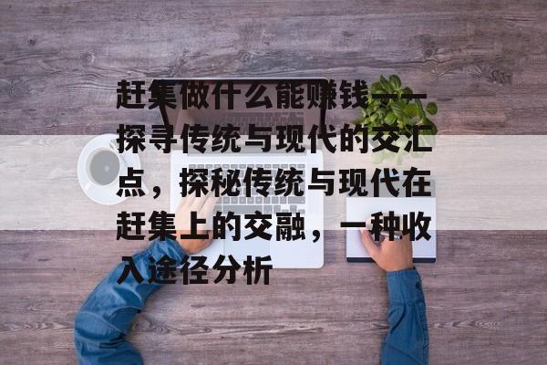 赶集做什么能赚钱——探寻传统与现代的交汇点,探秘传统与现代在赶集上的交融,一种收入途径分析 赶集做什么能赚钱——探寻传统与现代的交汇点,探秘传统与现代在赶集上的交融,一种收入途径分析