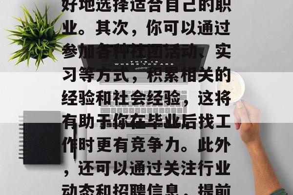 在校内找到一份工作,是每个学生都希望实现的目标。那么,在校期间应该如何才能找到合适的工作呢?首先,你需要确定你的兴趣爱好和优势,这样你才能更好地选择适合自己的职业。其次,你可以通过参加各种社团活动、实习等方式,积累相关的经验和社会经验,这将有助于你在毕业后找工作时更有竞争力。此外,还可以通过关注行业动态和招聘信息,提前了解一些行业的前景和发展趋势,以便在毕业后的求职过程中做出正确的决策。,找工作,以便更好地了解未来的发展趋势,为自己赢得更多的就业机会。 在校内找到一份工作,是每个学生都希望实现的目标。那么,在校期间应该如何才能找到合适的工作呢?首先,你需要确定你的兴趣爱好和优势,这样你才能更好地选择适合自己的职业。其次,你可以通过参加各种社团活动、实习等方式,积累相关的经验和社会经验,这将有助于你在毕业后找工作时更有竞争力。此外,还可以通过关注行业动态和招聘信息,提前了解一些行业的前景和发展趋势,以便在毕业后的求职过程中做出正确的决策。,找工作,以便更好地了解未来的发展趋势,为自己赢得更多的就业机会。