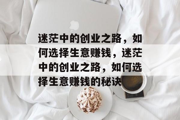 迷茫中的创业之路,如何选择生意赚钱,迷茫中的创业之路,如何选择生意赚钱的秘诀 迷茫中的创业之路,如何选择生意赚钱,迷茫中的创业之路,如何选择生意赚钱的秘诀