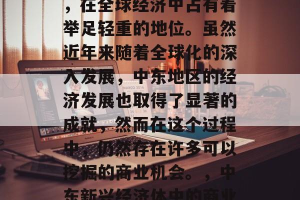 中东地区作为一个重要的地理位置和文化中心,在全球经济中占有着举足轻重的地位。虽然近年来随着全球化的深入发展,中东地区的经济发展也取得了显著的成就,然而在这个过程中,仍然存在许多可以挖掘的商业机会。,中东新兴经济体中的商业机遇,经济发展的新挑战与解决方案 中东地区作为一个重要的地理位置和文化中心,在全球经济中占有着举足轻重的地位。虽然近年来随着全球化的深入发展,中东地区的经济发展也取得了显著的成就,然而在这个过程中,仍然存在许多可以挖掘的商业机会。,中东新兴经济体中的商业机遇,经济发展的新挑战与解决方案
