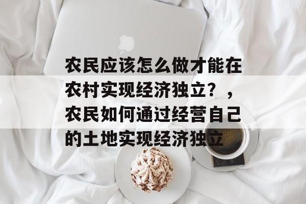 农民应该怎么做才能在农村实现经济独立?,农民如何通过经营自己的土地实现经济独立 农民应该怎么做才能在农村实现经济独立?,农民如何通过经营自己的土地实现经济独立