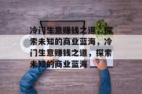 冷门生意赚钱之道,探索未知的商业蓝海,冷门生意赚钱之道,探索未知的商业蓝海 冷门生意赚钱之道,探索未知的商业蓝海,冷门生意赚钱之道,探索未知的商业蓝海