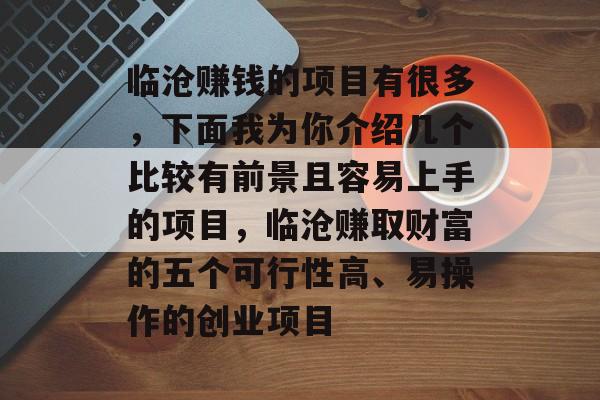 临沧赚钱的项目有很多,下面我为你介绍几个比较有前景且容易上手的项目,临沧赚取财富的五个可行性高、易操作的创业项目 临沧赚钱的项目有很多,下面我为你介绍几个比较有前景且容易上手的项目,临沧赚取财富的五个可行性高、易操作的创业项目