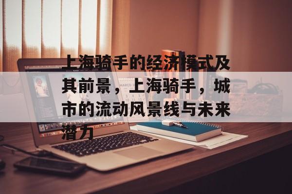 上海骑手的经济模式及其前景,上海骑手,城市的流动风景线与未来潜力 上海骑手的经济模式及其前景,上海骑手,城市的流动风景线与未来潜力