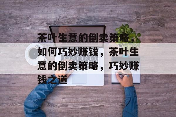 茶叶生意的倒卖策略,如何巧妙赚钱,茶叶生意的倒卖策略,巧妙赚钱之道 茶叶生意的倒卖策略,如何巧妙赚钱,茶叶生意的倒卖策略,巧妙赚钱之道