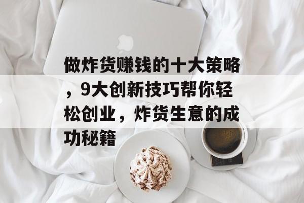 做炸货赚钱的十大策略,9大创新技巧帮你轻松创业,炸货生意的成功秘籍 做炸货赚钱的十大策略,9大创新技巧帮你轻松创业,炸货生意的成功秘籍