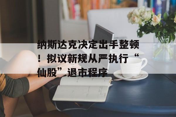 纳斯达克决定出手整顿！拟议新规从严执行“仙股”退市程序