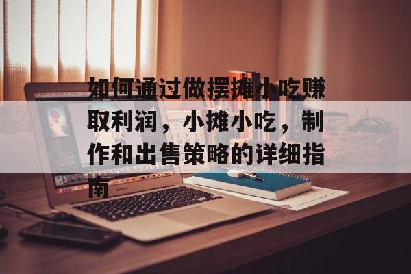 如何通过做摆摊小吃赚取利润,小摊小吃,制作和出售策略的详细指南 如何通过做摆摊小吃赚取利润,小摊小吃,制作和出售策略的详细指南