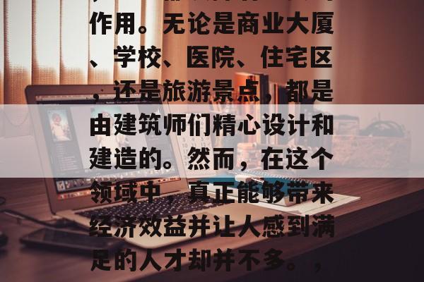 在我们的日常生活中,无论是在城市还是乡村,建筑都发挥着重要的作用。无论是商业大厦、学校、医院、住宅区,还是旅游景点,都是由建筑师们精心设计和建造的。然而,在这个领域中,真正能够带来经济效益并让人感到满足的人才却并不多。,建筑设计行业中的经济价值与满足感,人才需求及其重要性 在我们的日常生活中,无论是在城市还是乡村,建筑都发挥着重要的作用。无论是商业大厦、学校、医院、住宅区,还是旅游景点,都是由建筑师们精心设计和建造的。然而,在这个领域中,真正能够带来经济效益并让人感到满足的人才却并不多。,建筑设计行业中的经济价值与满足感,人才需求及其重要性