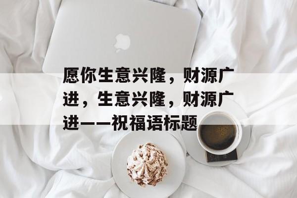 愿你生意兴隆,财源广进,生意兴隆,财源广进——祝福语标题 愿你生意兴隆,财源广进,生意兴隆,财源广进——祝福语标题