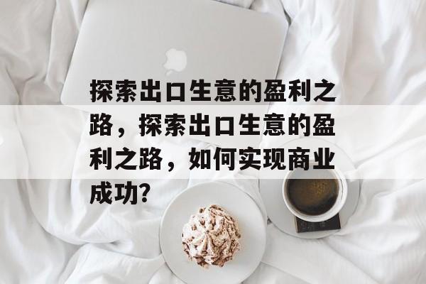 探索出口生意的盈利之路,探索出口生意的盈利之路,如何实现商业成功? 探索出口生意的盈利之路,探索出口生意的盈利之路,如何实现商业成功?
