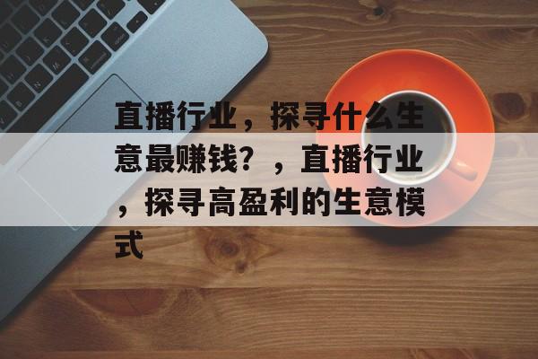 直播行业,探寻什么生意最赚钱?,直播行业,探寻高盈利的生意模式 直播行业,探寻什么生意最赚钱?,直播行业,探寻高盈利的生意模式