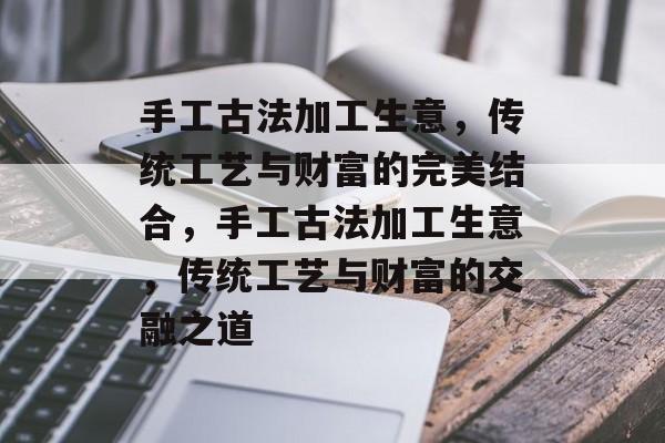 手工古法加工生意,传统工艺与财富的完美结合,手工古法加工生意,传统工艺与财富的交融之道 手工古法加工生意,传统工艺与财富的完美结合,手工古法加工生意,传统工艺与财富的交融之道