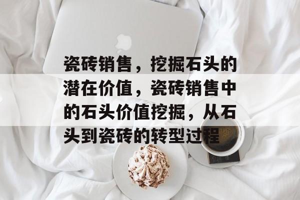 瓷砖销售,挖掘石头的潜在价值,瓷砖销售中的石头价值挖掘,从石头到瓷砖的转型过程 瓷砖销售,挖掘石头的潜在价值,瓷砖销售中的石头价值挖掘,从石头到瓷砖的转型过程