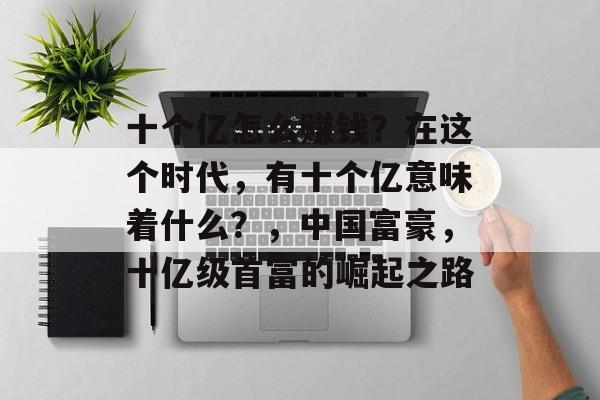 十个亿怎么赚钱?在这个时代,有十个亿意味着什么?,中国富豪,十亿级首富的崛起之路 十个亿怎么赚钱?在这个时代,有十个亿意味着什么?,中国富豪,十亿级首富的崛起之路