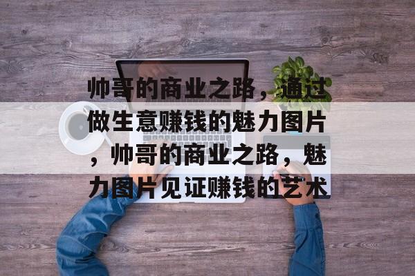 帅哥的商业之路，通过做生意赚钱的魅力图片，帅哥的商业之路，魅力图片见证赚钱的艺术