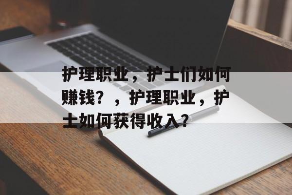 护理职业,护士们如何赚钱?,护理职业,护士如何获得收入? 护理职业,护士们如何赚钱?,护理职业,护士如何获得收入?