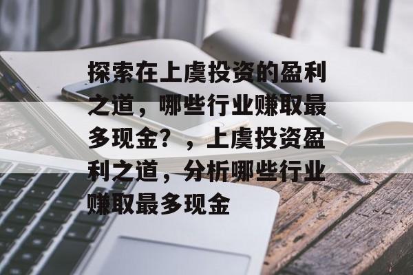 探索在上虞投资的盈利之道,哪些行业赚取最多现金?,上虞投资盈利之道,分析哪些行业赚取最多现金 探索在上虞投资的盈利之道,哪些行业赚取最多现金?,上虞投资盈利之道,分析哪些行业赚取最多现金