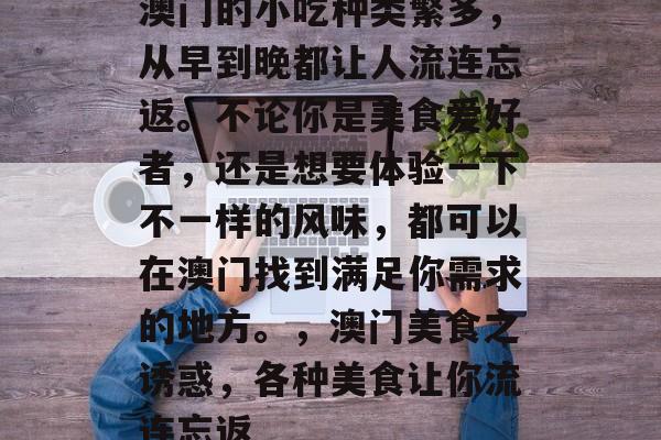 澳门的小吃种类繁多,从早到晚都让人流连忘返。不论你是美食爱好者,还是想要体验一下不一样的风味,都可以在澳门找到满足你需求的地方。,澳门美食之诱惑,各种美食让你流连忘返 澳门的小吃种类繁多,从早到晚都让人流连忘返。不论你是美食爱好者,还是想要体验一下不一样的风味,都可以在澳门找到满足你需求的地方。,澳门美食之诱惑,各种美食让你流连忘返