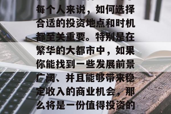 大东在投资市场上有一句话叫做地段决定一切，这句话准确地描绘了投资市场的特色。对于每个人来说，如何选择合适的投资地点和时机都至关重要。特别是在繁华的大都市中，如果你能找到一些发展前景广阔、并且能够带来稳定收入的商业机会，那么将是一份值得投资的好项目。，大城市中的商业机遇，如何找到前景广阔且稳定的投资地点