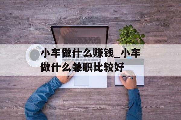 小车做什么赚钱_小车做什么兼职比较好 小车做什么赚钱_小车做什么兼职比较好