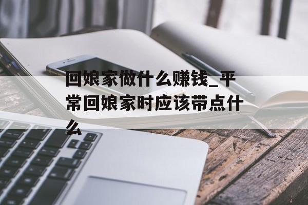 回娘家做什么赚钱_平常回娘家时应该带点什么 回娘家做什么赚钱_平常回娘家时应该带点什么