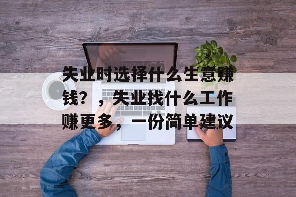 失业时选择什么生意赚钱?,失业找什么工作赚更多,一份简单建议 失业时选择什么生意赚钱?,失业找什么工作赚更多,一份简单建议