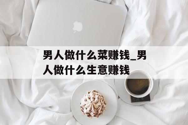 男人做什么菜赚钱_男人做什么生意赚钱 男人做什么菜赚钱_男人做什么生意赚钱