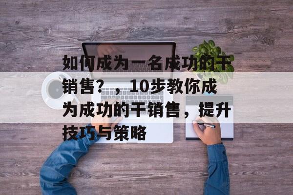 如何成为一名成功的干销售?,10步教你成为成功的干销售,提升技巧与策略 如何成为一名成功的干销售?,10步教你成为成功的干销售,提升技巧与策略