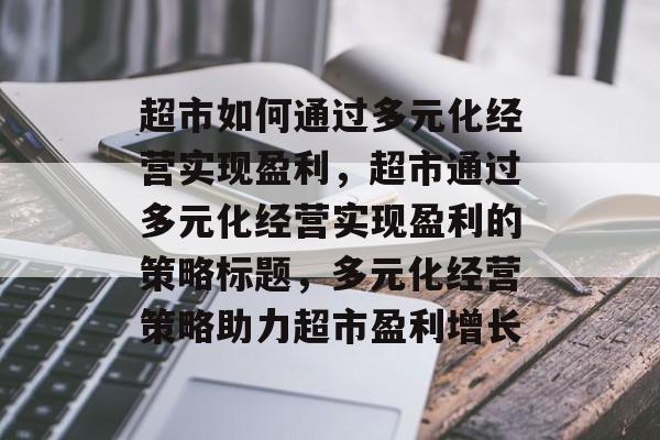 超市如何通过多元化经营实现盈利,超市通过多元化经营实现盈利的策略标题,多元化经营策略助力超市盈利增长 超市如何通过多元化经营实现盈利,超市通过多元化经营实现盈利的策略标题,多元化经营策略助力超市盈利增长